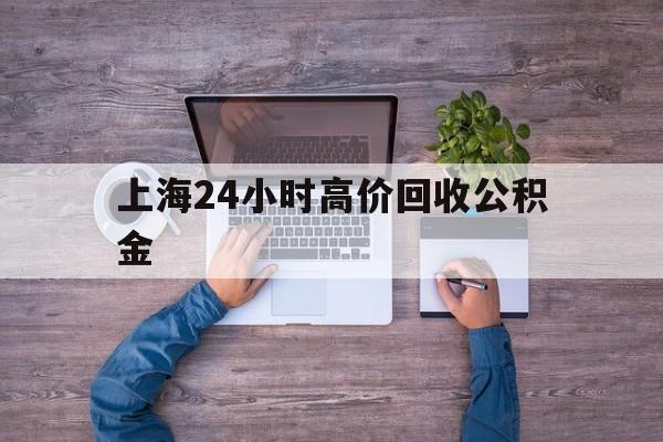 最新上海24小时高价回收公积金方法分析(最方便真实的温州上海24小时高价回收公积金电话方法)