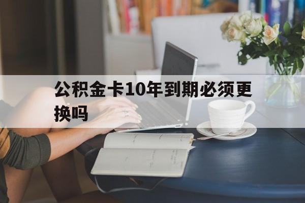 温州最新公积金卡10年到期必须更换吗方法分析(最方便真实的温州公积金卡几年不用会自动注销吗方法)