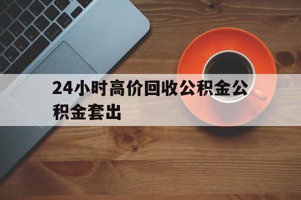 温州最新24小时高价回收公积金公积金套出方法分析(最方便真实的温州住房公积金贷款回收是什么意思方法)